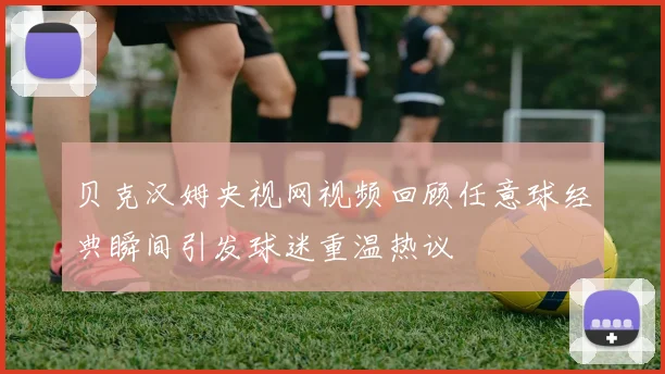 贝克汉姆央视网视频回顾任意球经典瞬间引发球迷重温热议