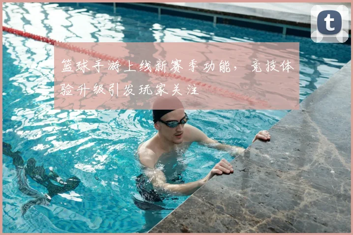 篮球手游上线新赛季功能，竞技体验升级引发玩家关注