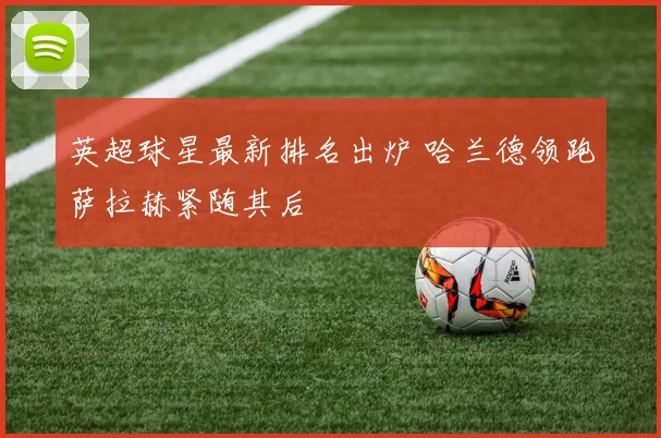 英超球星最新排名出炉 哈兰德领跑萨拉赫紧随其后