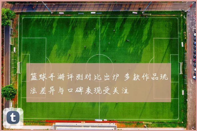 篮球手游评测对比出炉 多款作品玩法差异与口碑表现受关注