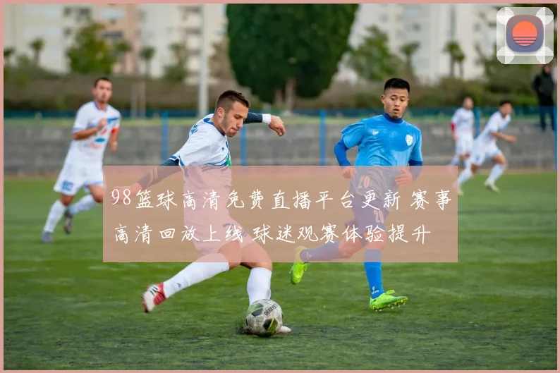 98篮球高清免费直播平台更新 赛事高清回放上线 球迷观赛体验提升