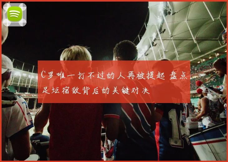 C罗唯一打不过的人再被提起 盘点足坛宿敌背后的关键对决