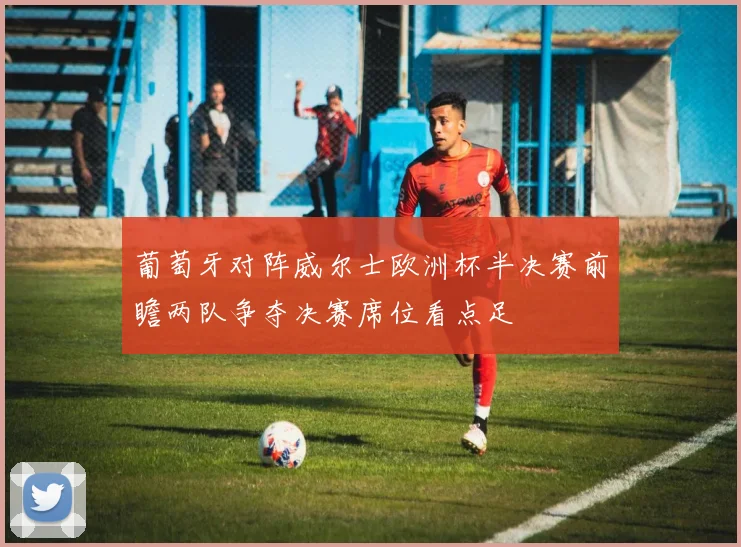葡萄牙对阵威尔士欧洲杯半决赛前瞻两队争夺决赛席位看点足