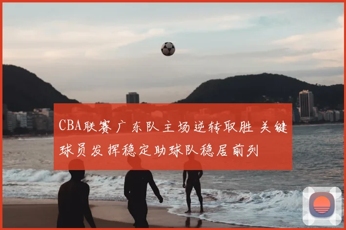 CBA联赛广东队主场逆转取胜 关键球员发挥稳定助球队稳居前列