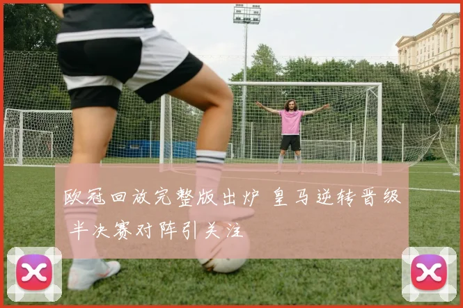 欧冠回放完整版出炉 皇马逆转晋级 半决赛对阵引关注