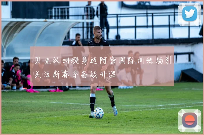 贝克汉姆现身迈阿密国际训练场引关注新赛季备战升温