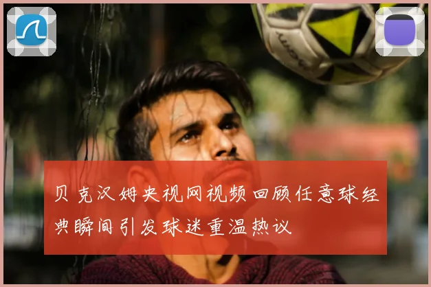 贝克汉姆央视网视频回顾任意球经典瞬间引发球迷重温热议