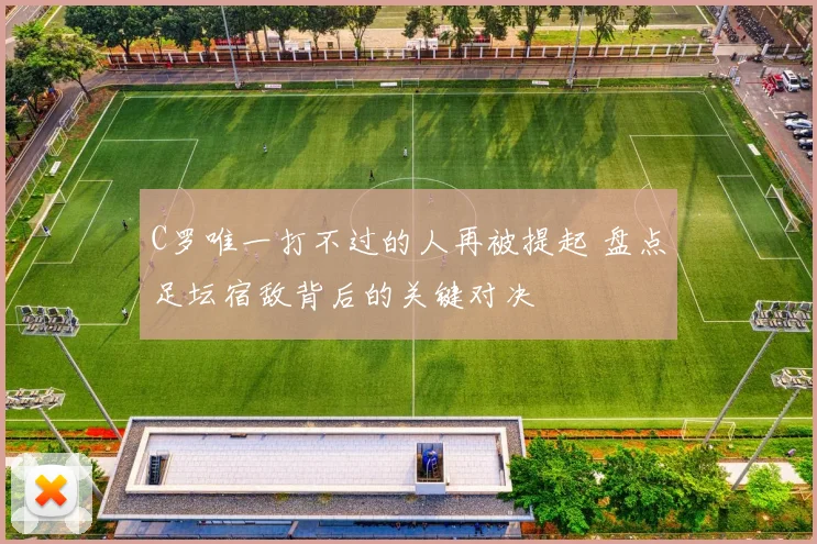 C罗唯一打不过的人再被提起 盘点足坛宿敌背后的关键对决
