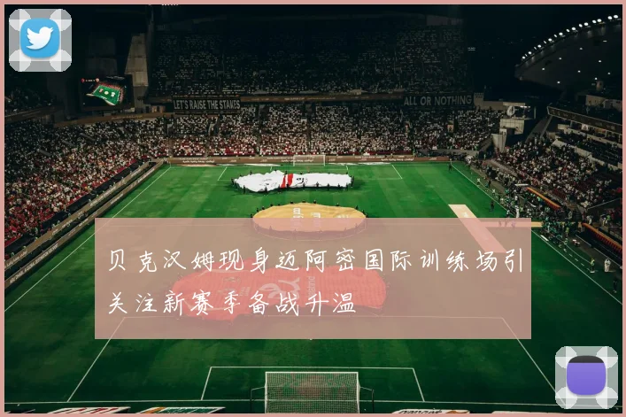 贝克汉姆现身迈阿密国际训练场引关注新赛季备战升温