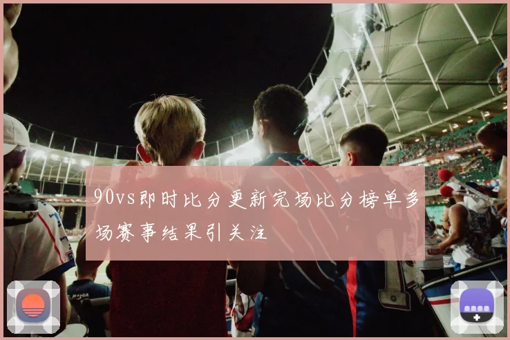 90vs即时比分更新完场比分榜单多场赛事结果引关注