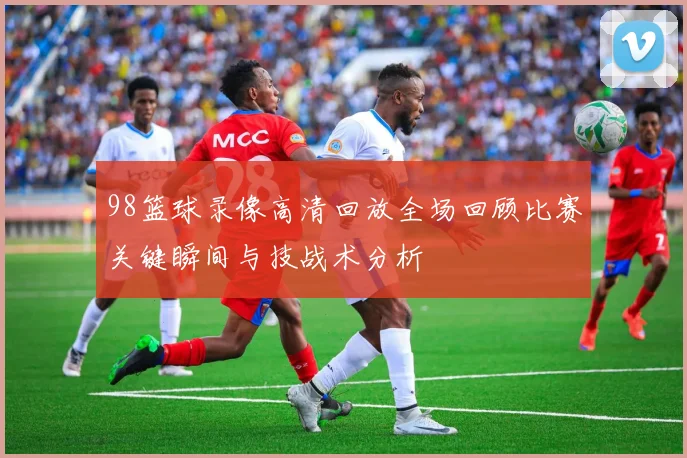 98篮球录像高清回放全场回顾比赛关键瞬间与技战术分析