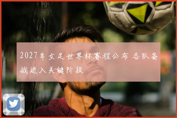 2027年女足世界杯赛程公布 各队备战进入关键阶段