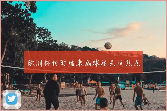 欧洲杯何时结束成球迷关注焦点