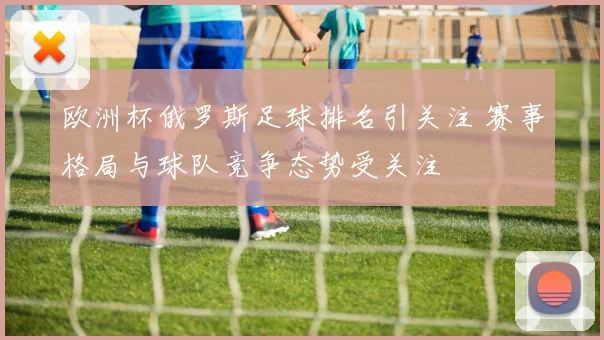 欧洲杯俄罗斯足球排名引关注 赛事格局与球队竞争态势受关注