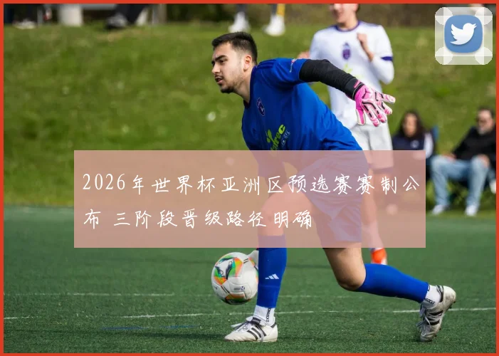 2026年世界杯亚洲区预选赛赛制公布 三阶段晋级路径明确