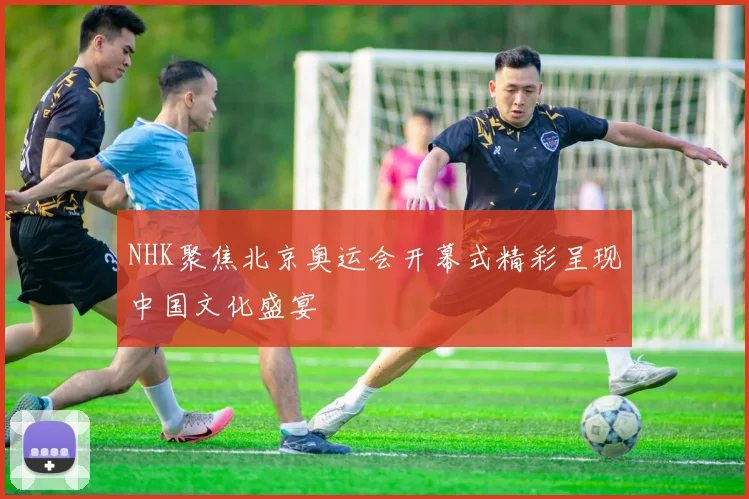 NHK聚焦北京奥运会开幕式精彩呈现中国文化盛宴