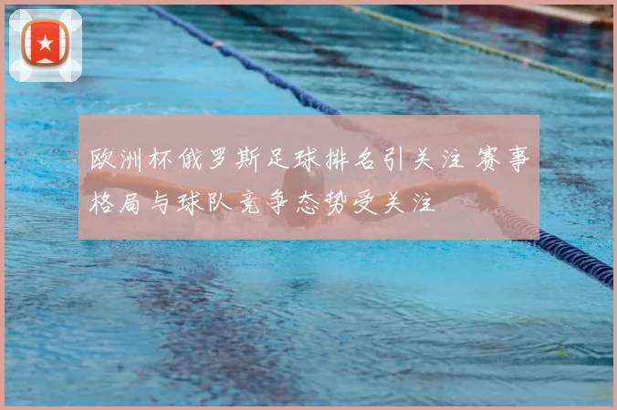 欧洲杯俄罗斯足球排名引关注 赛事格局与球队竞争态势受关注